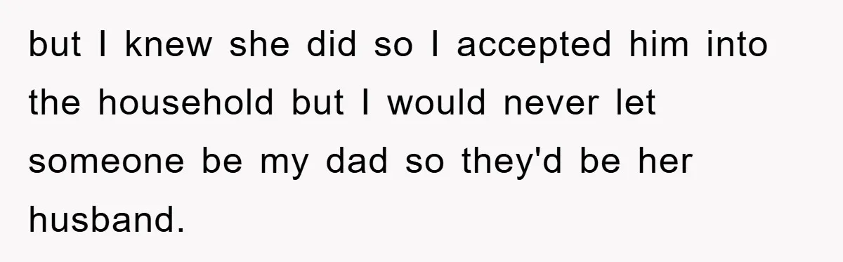 but I knew she did so I accepted him into the household but I would never let someone be my dad so they'd be her husband.