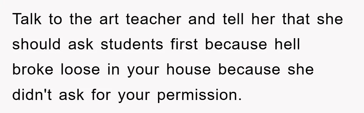 Talk to the art teacher and tell her that she should ask students first because hell broke loose in your house because she didn't ask for your permission.