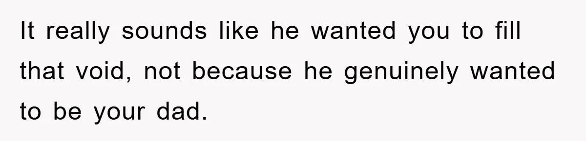 It really sounds like he wanted you to fill that void, not because he genuinely wanted to be your dad.