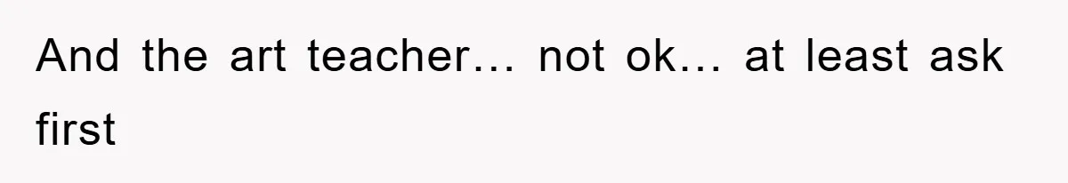 And the art teacher… not ok… at least ask first