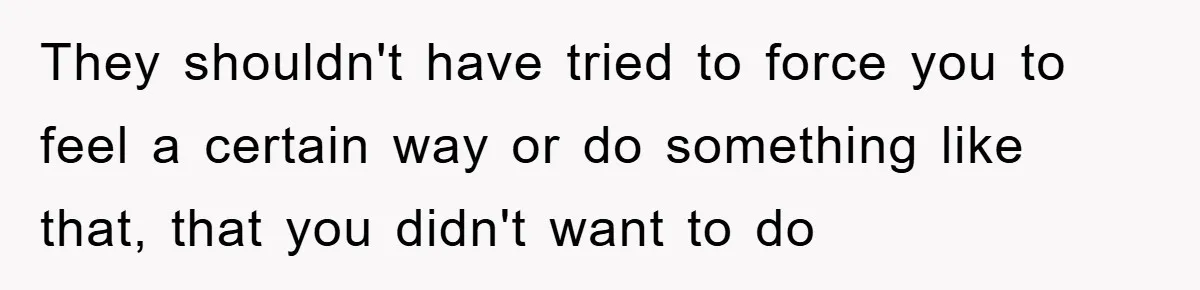 They shouldn't have tried to force you to feel a certain way or do something like that, that you didn't want to do