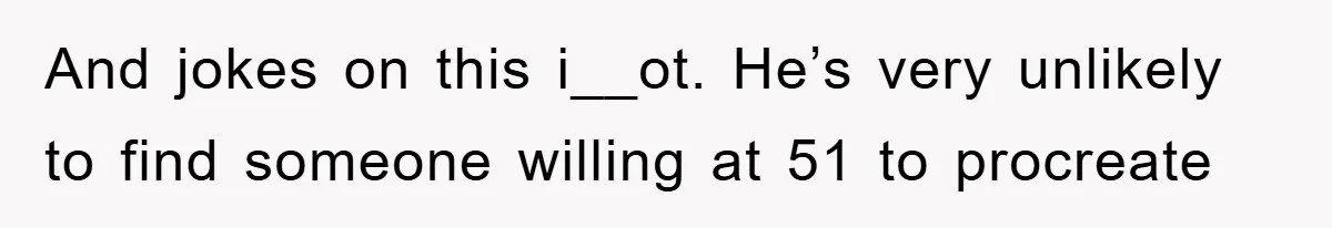 And jokes on this i__ot. He’s very unlikely to find someone willing at 51 to procreate
