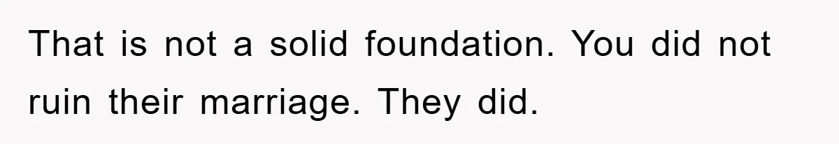 That is not a solid foundation. You did not ruin their marriage. They did.