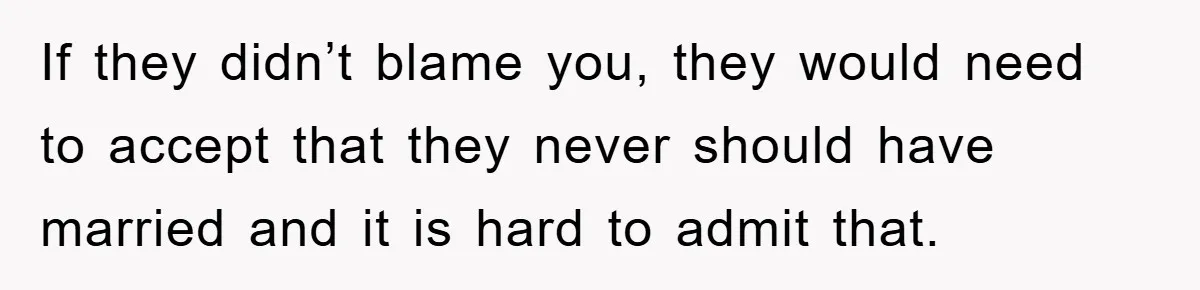 If they didn’t blame you, they would need to accept that they never should have married and it is hard to admit that.