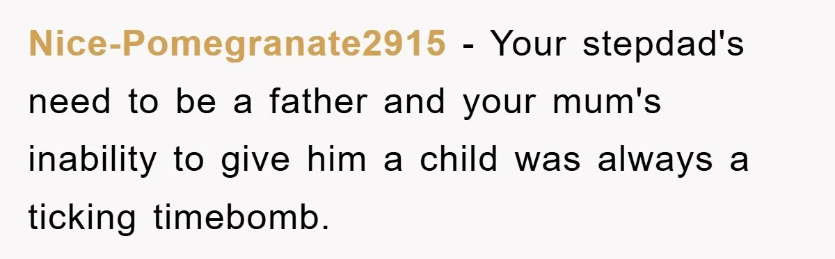 Nice-Pomegranate2915 − Your stepdad's need to be a father and your mum's inability to give him a child was always a ticking timebomb.