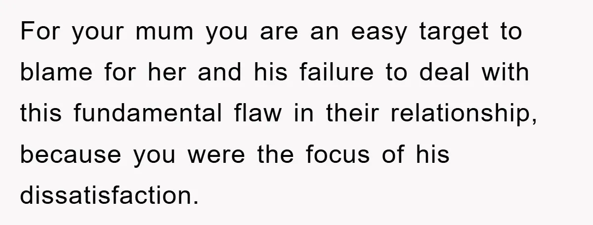 For your mum you are an easy target to blame for her and his failure to deal with this fundamental flaw in their relationship, because you were the focus of...