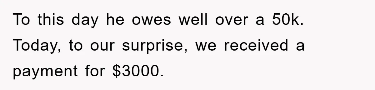 To this day he owes well over a 50k. Today, to our surprise, we received a payment for $3000.