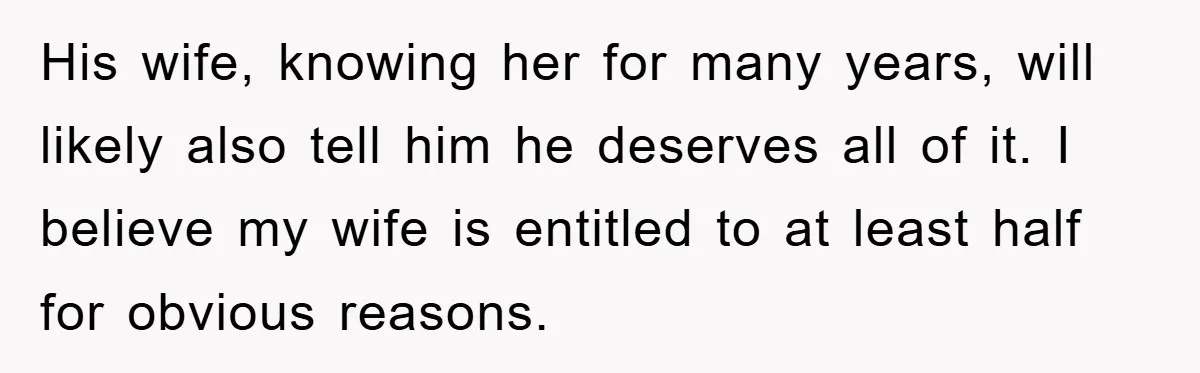 His wife, knowing her for many years, will likely also tell him he deserves all of it. I believe my wife is entitled to at least half for obvious reasons.