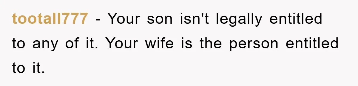 tootall777 − Your son isn't legally entitled to any of it. Your wife is the person entitled to it.