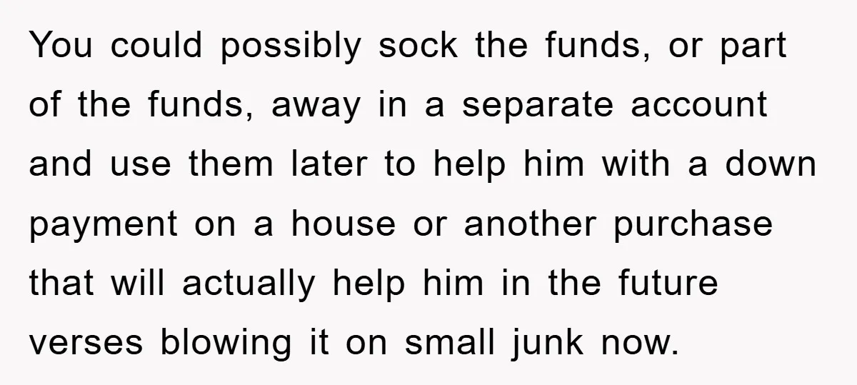 You could possibly sock the funds, or part of the funds, away in a separate account and use them later to help him with a down payment on a house...