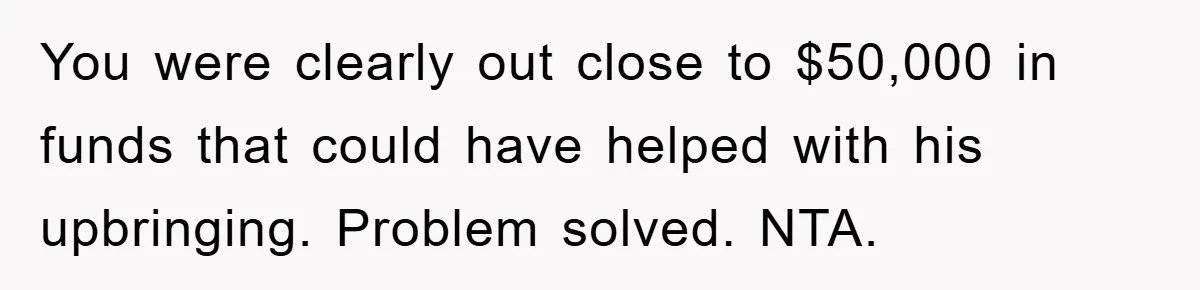 You were clearly out close to $50,000 in funds that could have helped with his upbringing. Problem solved. NTA.