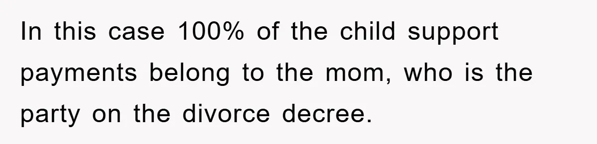 In this case 100% of the child support payments belong to the mom, who is the party on the divorce decree.