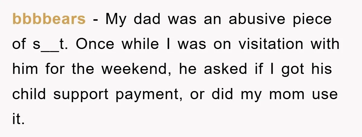 bbbbears − My dad was an abusive piece of s__t. Once while I was on visitation with him for the weekend, he asked if I got his child support payment,...