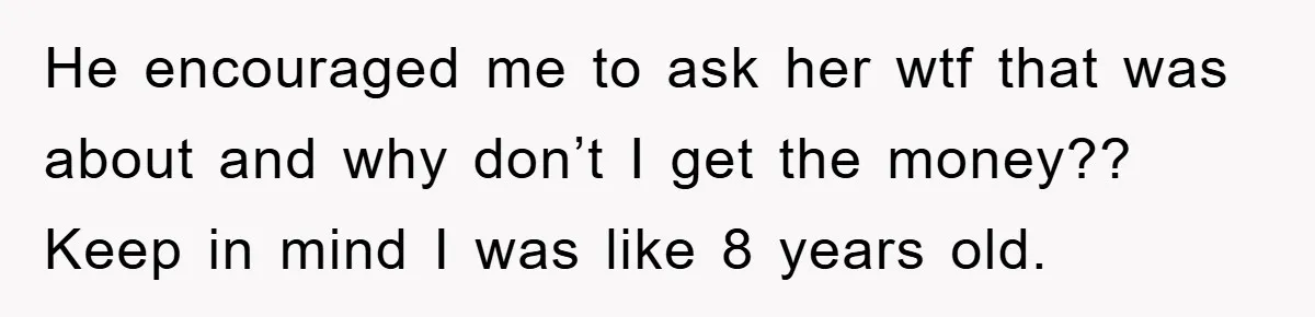 He encouraged me to ask her wtf that was about and why don’t I get the money?? Keep in mind I was like 8 years old.