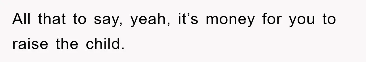 All that to say, yeah, it’s money for you to raise the child.