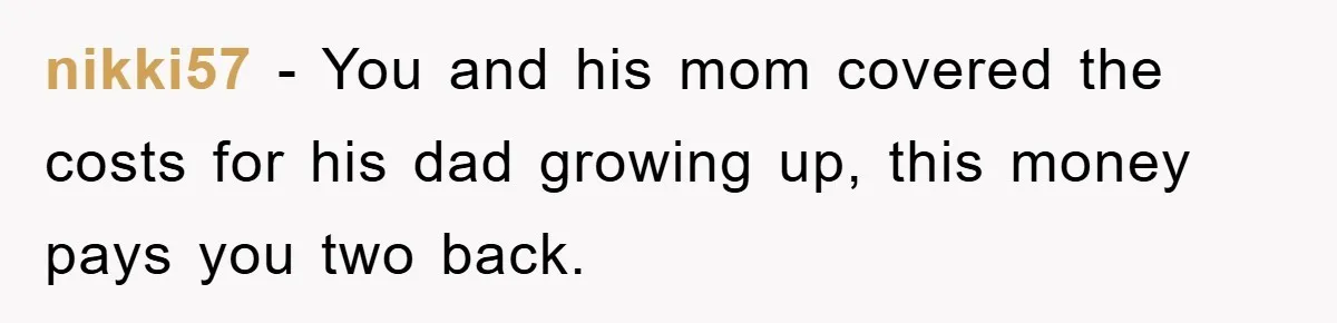 nikki57 − You and his mom covered the costs for his dad growing up, this money pays you two back.
