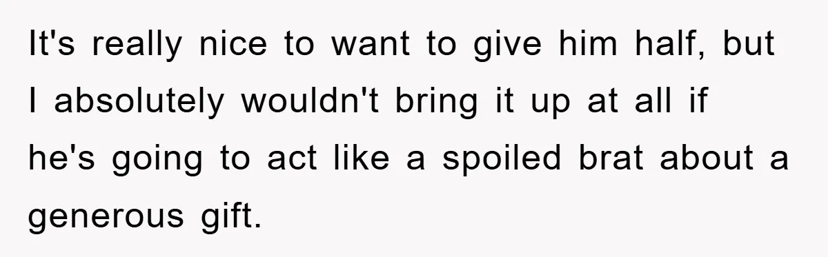 It's really nice to want to give him half, but I absolutely wouldn't bring it up at all if he's going to act like a spoiled brat about a generous...