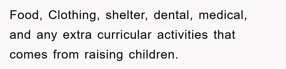 Food, Clothing, shelter, dental, medical, and any extra curricular activities that comes from raising children.