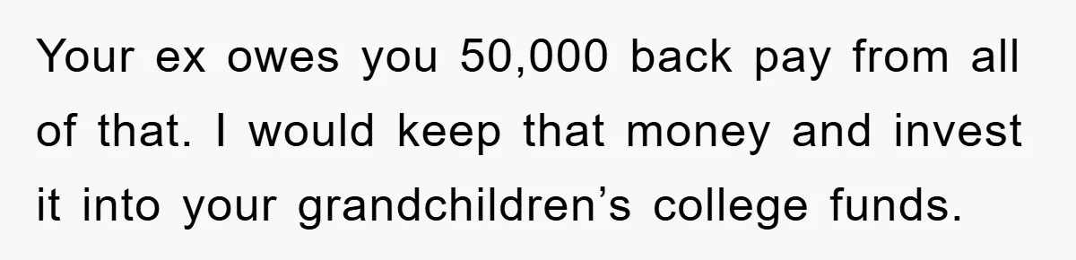 Your ex owes you 50,000 back pay from all of that. I would keep that money and invest it into your grandchildren’s college funds.