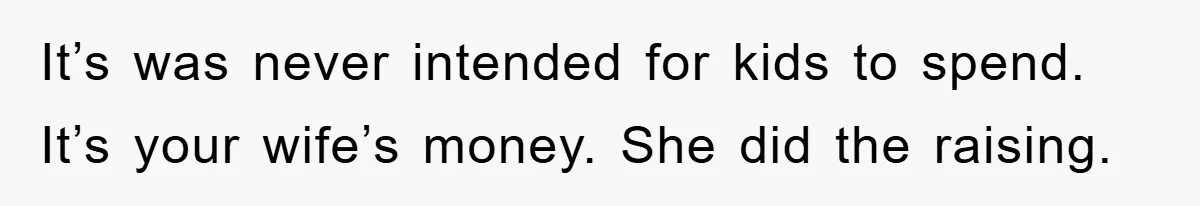 It’s was never intended for kids to spend. It’s your wife’s money. She did the raising.