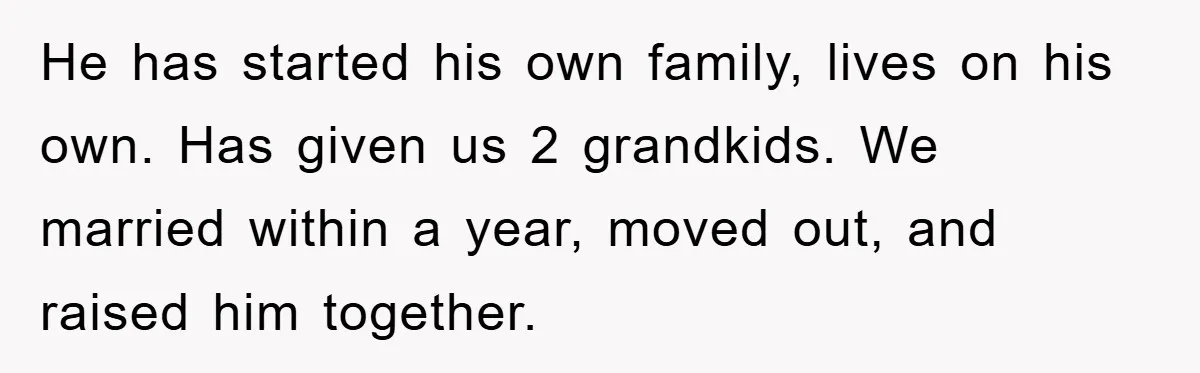 He has started his own family, lives on his own. Has given us 2 grandkids. We married within a year, moved out, and raised him together.