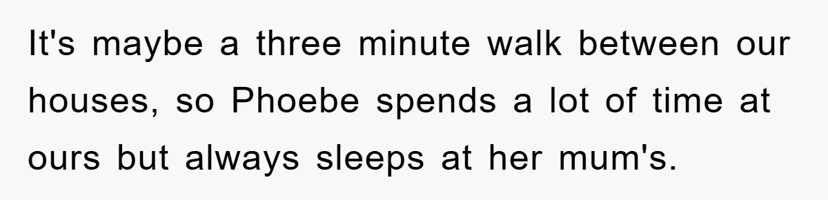 It's maybe a three minute walk between our houses, so Phoebe spends a lot of time at ours but always sleeps at her mum's.