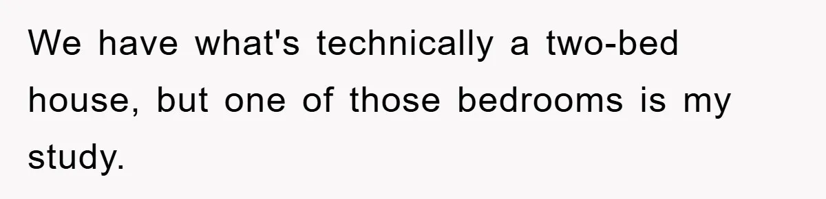 We have what's technically a two-bed house, but one of those bedrooms is my study.