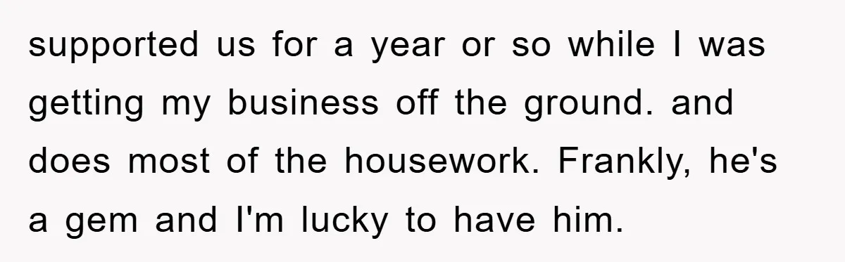 supported us for a year or so while I was getting my business off the ground. and does most of the housework. Frankly, he's a gem and I'm lucky to...