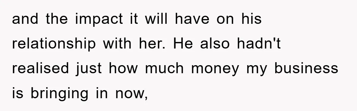 and the impact it will have on his relationship with her. He also hadn't realised just how much money my business is bringing in now,