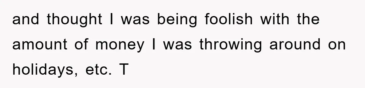 and thought I was being foolish with the amount of money I was throwing around on holidays, etc. T