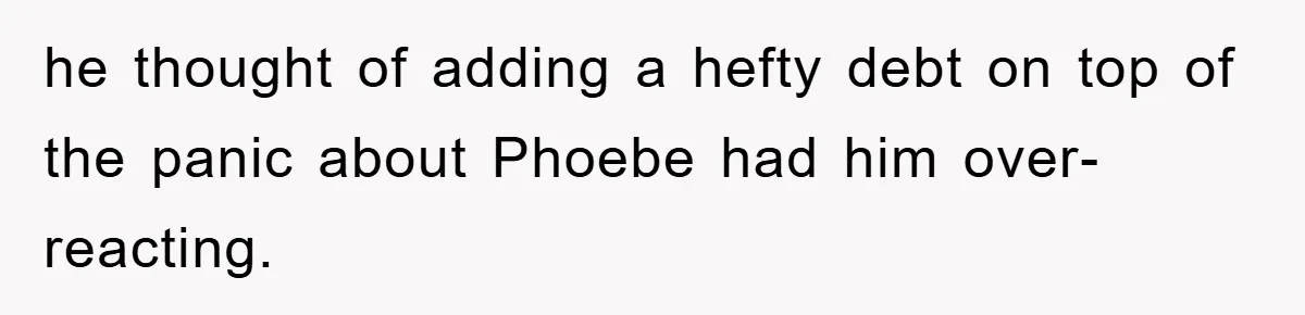 he thought of adding a hefty debt on top of the panic about Phoebe had him over-reacting.