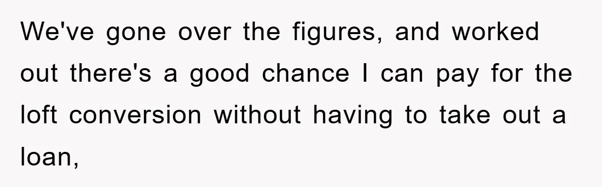 We've gone over the figures, and worked out there's a good chance I can pay for the loft conversion without having to take out a loan,