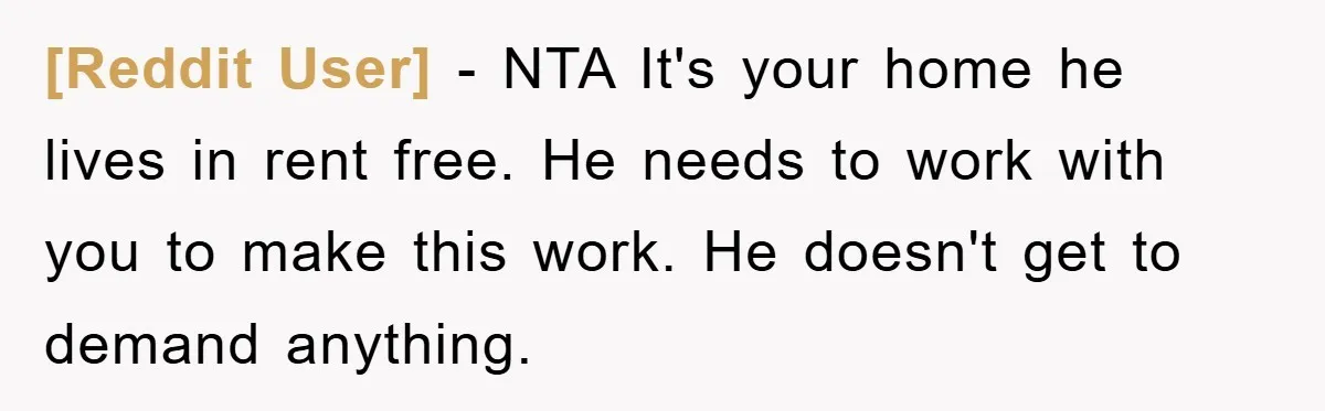 [Reddit User] − NTA It's your home he lives in rent free. He needs to work with you to make this work. He doesn't get to demand anything.