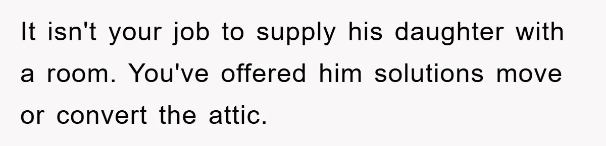 It isn't your job to supply his daughter with a room. You've offered him solutions move or convert the attic.