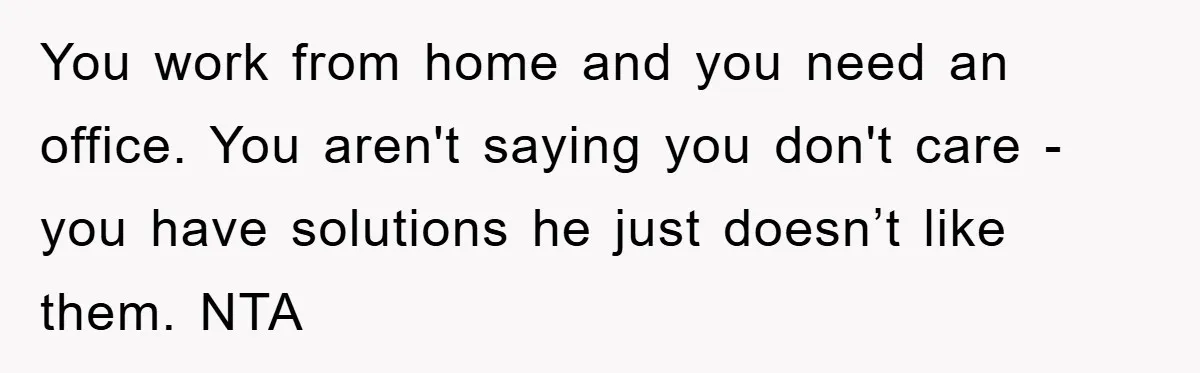 You work from home and you need an office. You aren't saying you don't care - you have solutions he just doesn’t like them. NTA