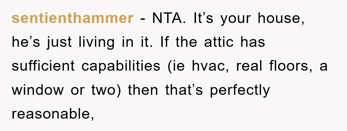 sentienthammer − NTA. It’s your house, he’s just living in it. If the attic has sufficient capabilities (ie hvac, real floors, a window or two) then that’s perfectly reasonable,