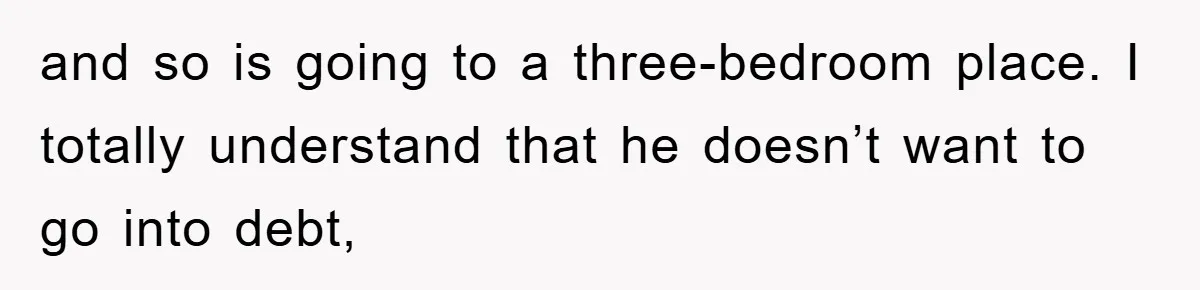 and so is going to a three-bedroom place. I totally understand that he doesn’t want to go into debt,