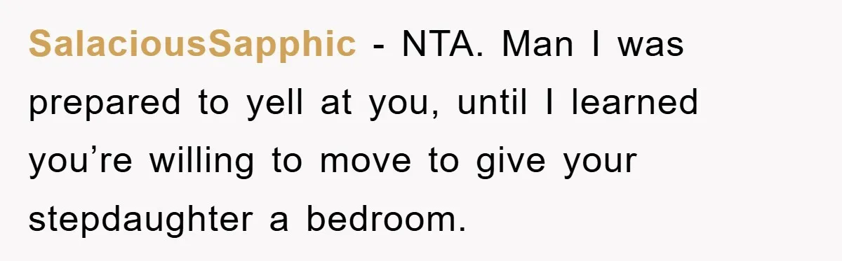 SalaciousSapphic − NTA. Man I was prepared to yell at you, until I learned you’re willing to move to give your stepdaughter a bedroom.