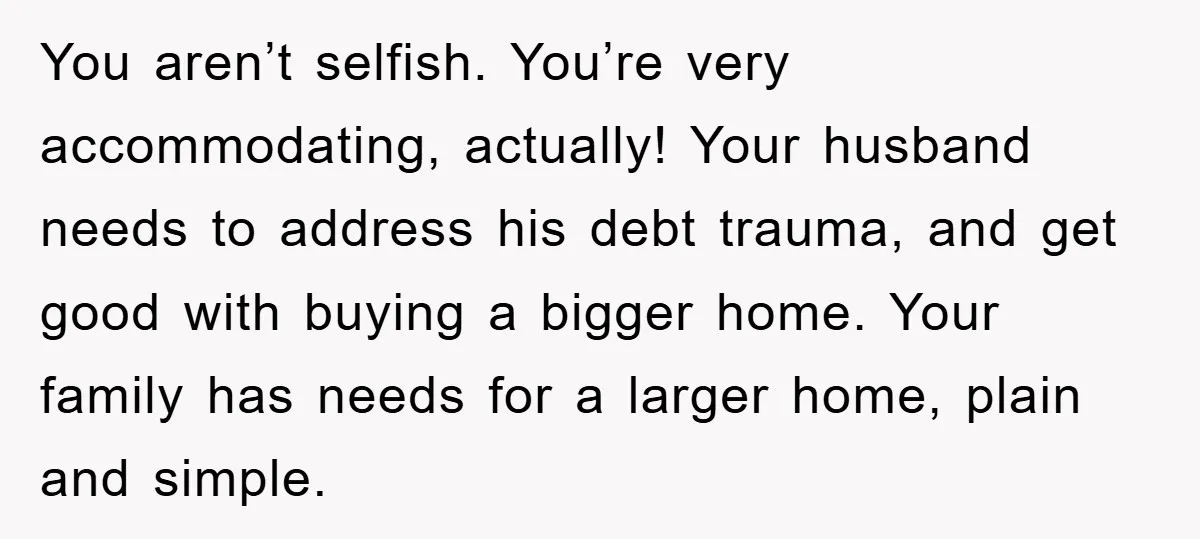 You aren’t selfish. You’re very accommodating, actually! Your husband needs to address his debt trauma, and get good with buying a bigger home. Your family has needs for a larger...