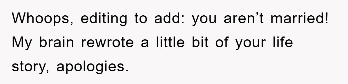 Whoops, editing to add: you aren’t married! My brain rewrote a little bit of your life story, apologies.