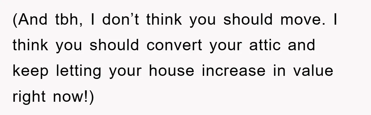 (And tbh, I don’t think you should move. I think you should convert your attic and keep letting your house increase in value right now!)