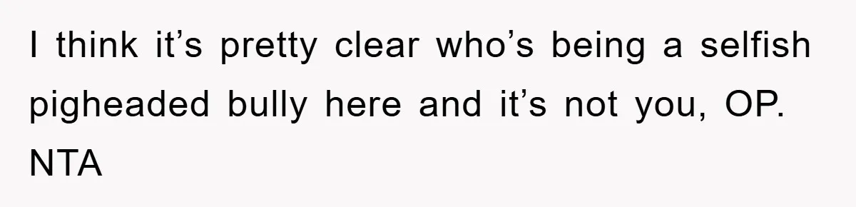 I think it’s pretty clear who’s being a selfish pigheaded bully here and it’s not you, OP. NTA