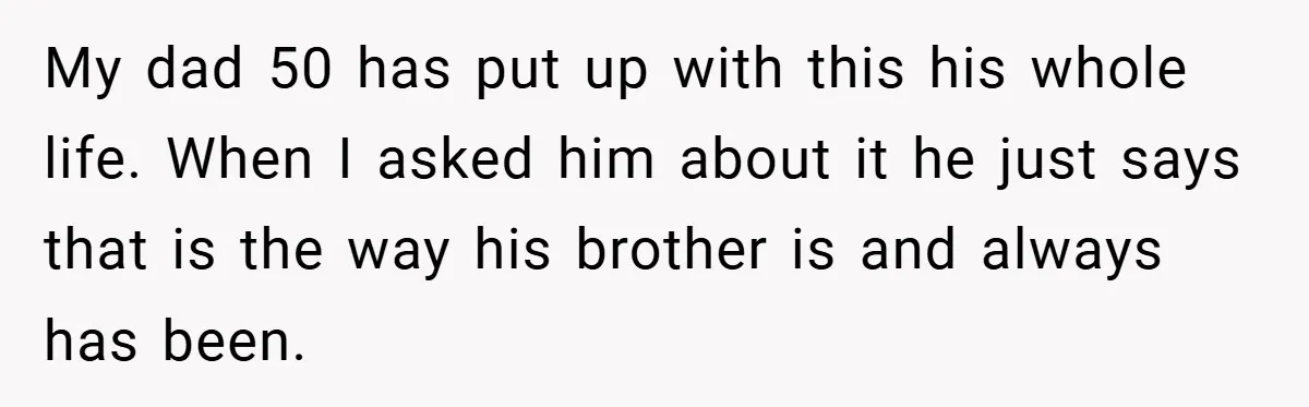 Man Kicks Out His “Brain-Damaged” Uncle After Years Of Verbal Abuse My dad 50 has put up with this his whole life. When I asked him about it he just says that is the way his brother is and always has...