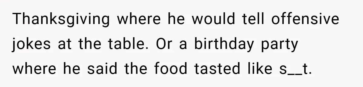 Man Kicks Out His “Brain-Damaged” Uncle After Years Of Verbal Abuse Thanksgiving where he would tell offensive jokes at the table. Or a birthday party where he said the food tasted like s__t.