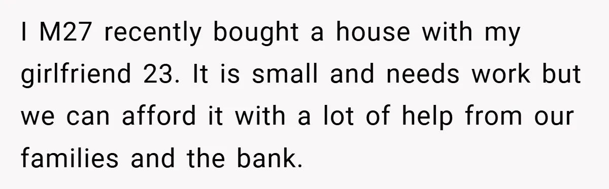Man Kicks Out His “Brain-Damaged” Uncle After Years Of Verbal Abuse I M27 recently bought a house with my girlfriend 23. It is small and needs work but we can afford it with a lot of help from our families and...