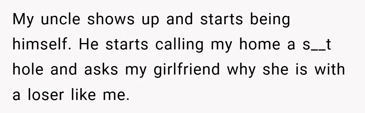 Man Kicks Out His “Brain-Damaged” Uncle After Years Of Verbal Abuse My uncle shows up and starts being himself. He starts calling my home a s__t hole and asks my girlfriend why she is with a loser like me.