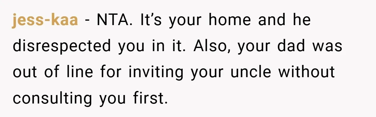 Man Kicks Out His “Brain-Damaged” Uncle After Years Of Verbal Abuse jess-kaa − NTA. It’s your home and he disrespected you in it. Also, your dad was out of line for inviting your uncle without consulting you first.