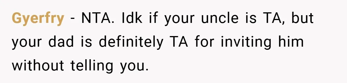 Man Kicks Out His “Brain-Damaged” Uncle After Years Of Verbal Abuse Gyerfry − NTA. Idk if your uncle is TA, but your dad is definitely TA for inviting him without telling you.