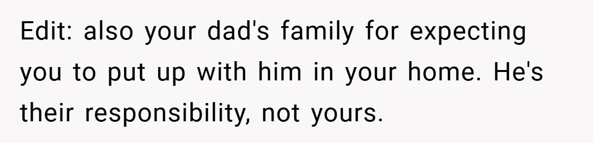 Man Kicks Out His “Brain-Damaged” Uncle After Years Of Verbal Abuse Edit: also your dad's family for expecting you to put up with him in your home. He's their responsibility, not yours.