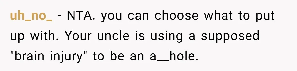 Man Kicks Out His “Brain-Damaged” Uncle After Years Of Verbal Abuse uh_no_ − NTA. you can choose what to put up with. Your uncle is using a supposed "brain injury" to be an a__hole.